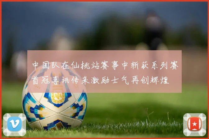 中国队在仙桃站赛事中斩获系列赛首冠喜讯传来激励士气再创辉煌