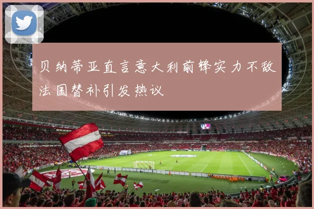 贝纳蒂亚直言意大利前锋实力不敌法国替补引发热议
