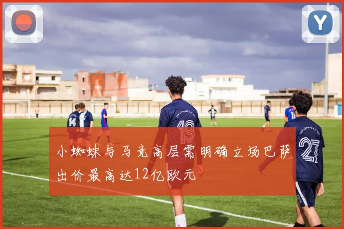 小蜘蛛与马竞高层需明确立场巴萨出价最高达12亿欧元