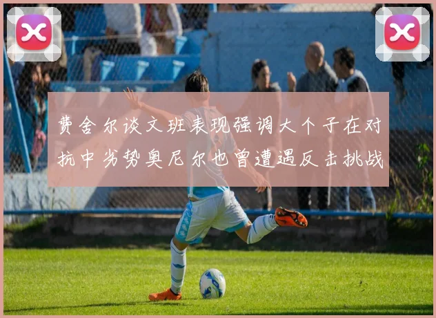 费舍尔谈文班表现强调大个子在对抗中劣势奥尼尔也曾遭遇反击挑战