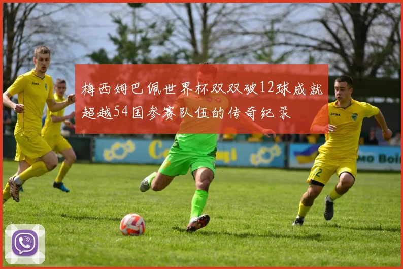 梅西姆巴佩世界杯双双破12球成就超越54国参赛队伍的传奇纪录