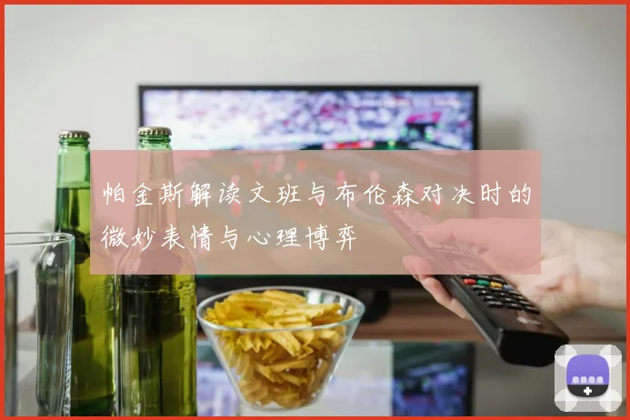 帕金斯解读文班与布伦森对决时的微妙表情与心理博弈