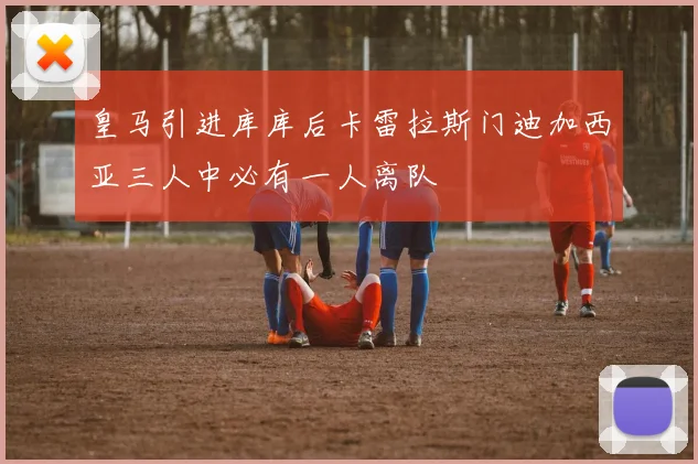 皇马引进库库后卡雷拉斯门迪加西亚三人中必有一人离队