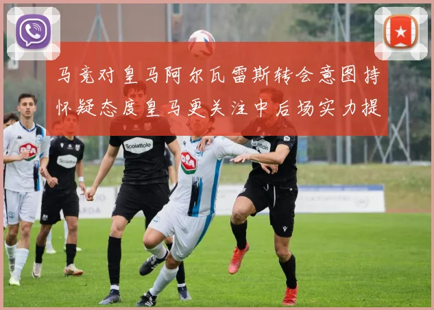马竞对皇马阿尔瓦雷斯转会意图持怀疑态度皇马更关注中后场实力提升