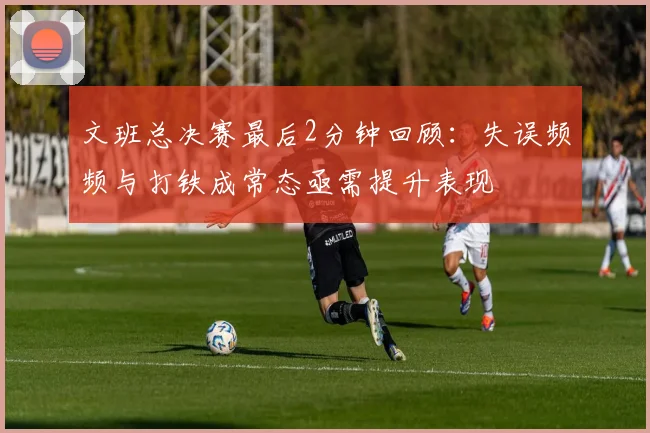 文班总决赛最后2分钟回顾：失误频频与打铁成常态亟需提升表现