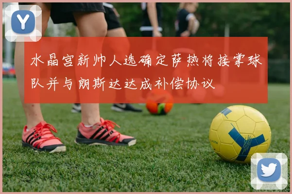 水晶宫新帅人选确定萨热将接掌球队并与朗斯达达成补偿协议