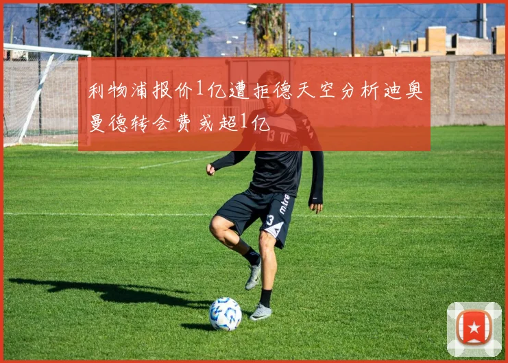利物浦报价1亿遭拒德天空分析迪奥曼德转会费或超1亿