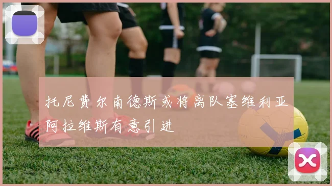 托尼费尔南德斯或将离队塞维利亚阿拉维斯有意引进