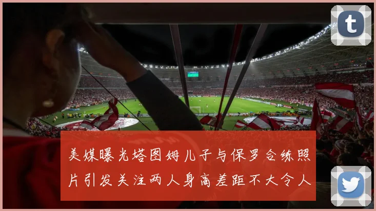 美媒曝光塔图姆儿子与保罗合练照片引发关注两人身高差距不大令人惊讶
