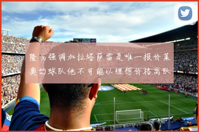 隆戈强调加拉塔萨雷是唯一报价莱奥的球队他不可能以理想价格离队