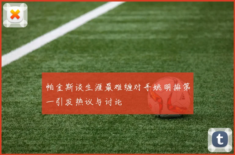 帕金斯谈生涯最难缠对手姚明排第一引发热议与讨论