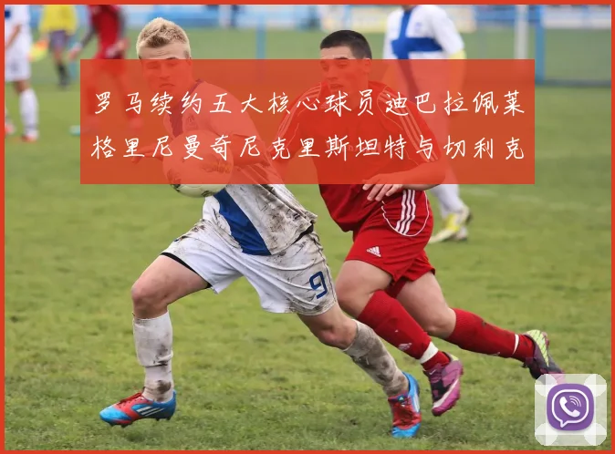 罗马续约五大核心球员迪巴拉佩莱格里尼曼奇尼克里斯坦特与切利克共创未来