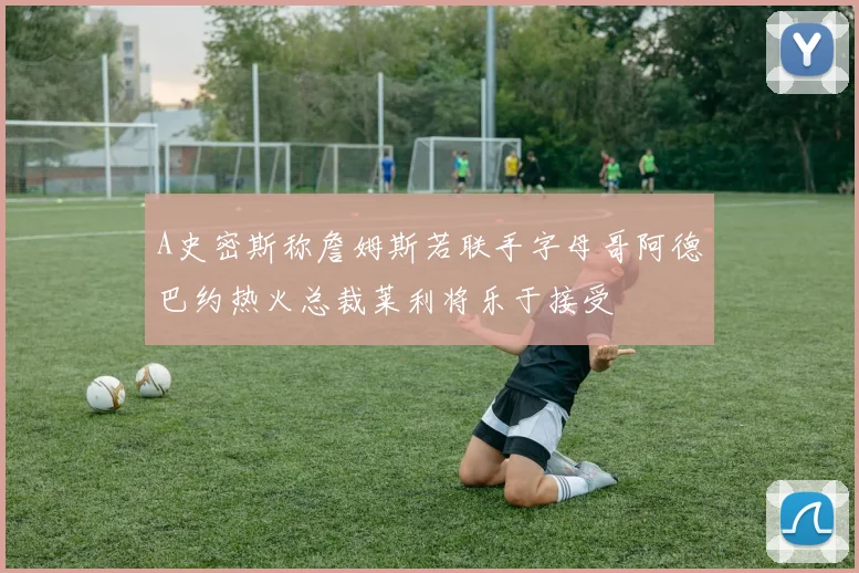 A史密斯称詹姆斯若联手字母哥阿德巴约热火总裁莱利将乐于接受