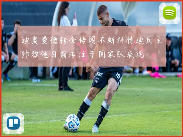 迪奥曼德转会传闻不断科特迪瓦主帅称他目前专注于国家队表现