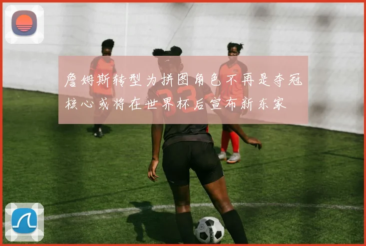 詹姆斯转型为拼图角色不再是夺冠核心或将在世界杯后宣布新东家
