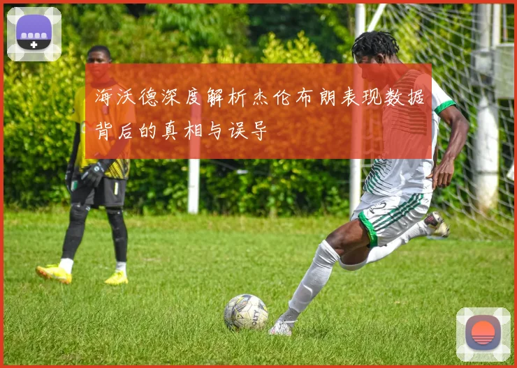 海沃德深度解析杰伦布朗表现数据背后的真相与误导