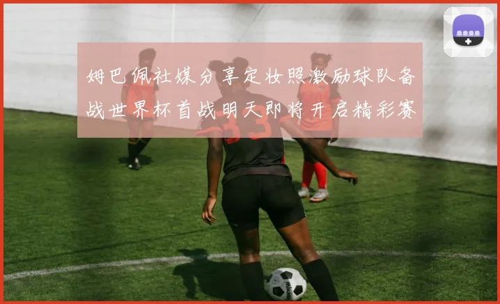 姆巴佩社媒分享定妆照激励球队备战世界杯首战明天即将开启精彩赛事
